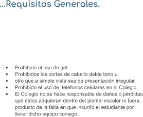 …Requisitos Generales.  •	Prohibido el uso de gel •	Prohibidos los cortes de cabello doble tono u  •	otro que a simple vista sea de presentación irregular. •	Prohibido el uso de  teléfonos celulares en el Colegio. •	El Colegio no se hace responsable de daños o pérdidas que estos adquieran dentro del plantel escolar ni fuera, producto de la falta en que incurrió el estudiante por llevar dicho equipo consigo.